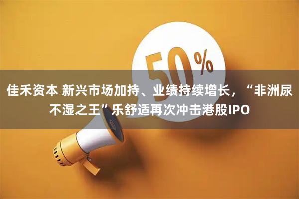 佳禾资本 新兴市场加持、业绩持续增长，“非洲尿不湿之王”乐舒适再次冲击港股IPO