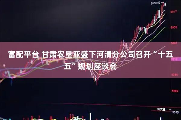 富配平台 甘肃农垦亚盛下河清分公司召开“十五五”规划座谈会