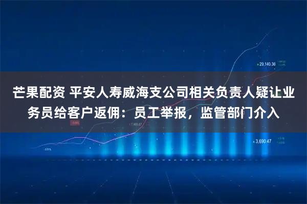 芒果配资 平安人寿威海支公司相关负责人疑让业务员给客户返佣：员工举报，监管部门介入