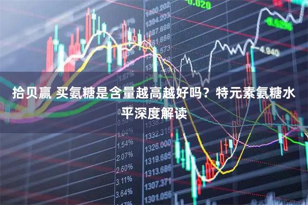 拾贝赢 买氨糖是含量越高越好吗？特元素氨糖水平深度解读