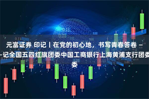 元富证券 印记丨在党的初心地，书写青春答卷 ——记全国五四红旗团委中国工商银行上海黄浦支行团委