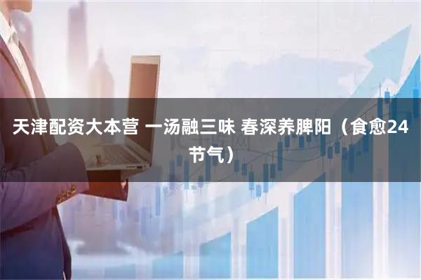 天津配资大本营 一汤融三味 春深养脾阳（食愈24节气）