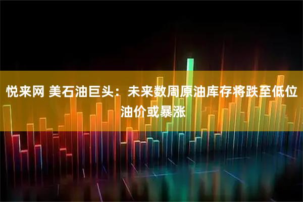 悦来网 美石油巨头：未来数周原油库存将跌至低位 油价或暴涨