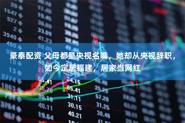豪泰配资 父母都是央视名嘴，她却从央视辞职，如今定居福建，居家当网红