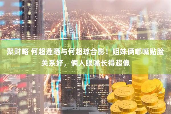 聚财略 何超莲晒与何超琼合影！姐妹俩嘟嘴贴脸关系好，俩人眼嘴长得超像