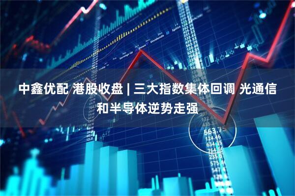 中鑫优配 港股收盘 | 三大指数集体回调 光通信和半导体逆势走强