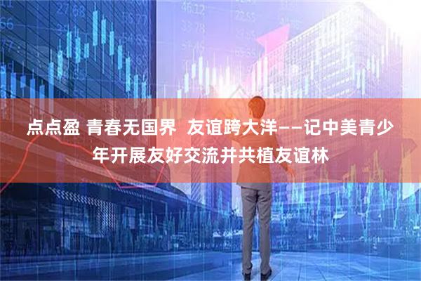 点点盈 青春无国界  友谊跨大洋——记中美青少年开展友好交流并共植友谊林