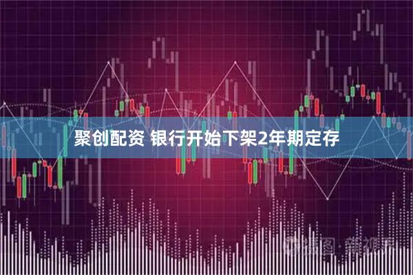聚创配资 银行开始下架2年期定存