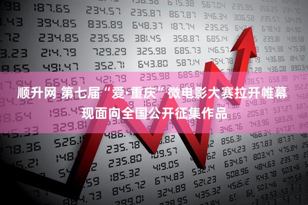 顺升网 第七届“爱·重庆”微电影大赛拉开帷幕 现面向全国公开征集作品