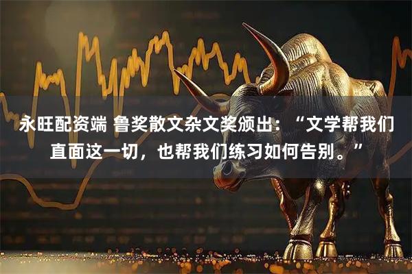 永旺配资端 鲁奖散文杂文奖颁出:“文学帮我们直面这一切,也帮我们练习如何告别。”